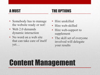 Content Management A MUSTSomebody has to manage the website ready or not!Web 2.0 demands dynamic interaction No word on a web site that can take care of itself yet…THE OPTIONSHire unskilledHire web-skilledHire web-support to supplementThe skill set of everyone involved will delegate your results
