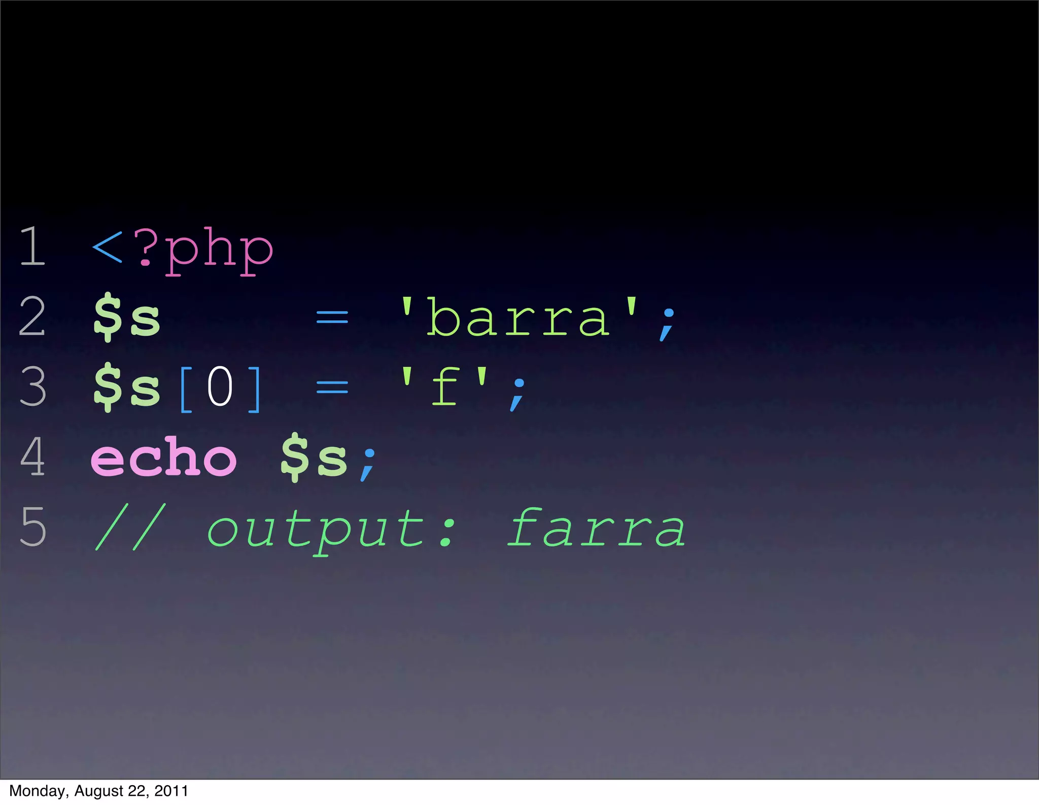 1         <?php
2         $s    = 'barra';
3         $s[0] = 'f';
4         echo $s;
5         // output: farra



Monday, August 22, 2011
 