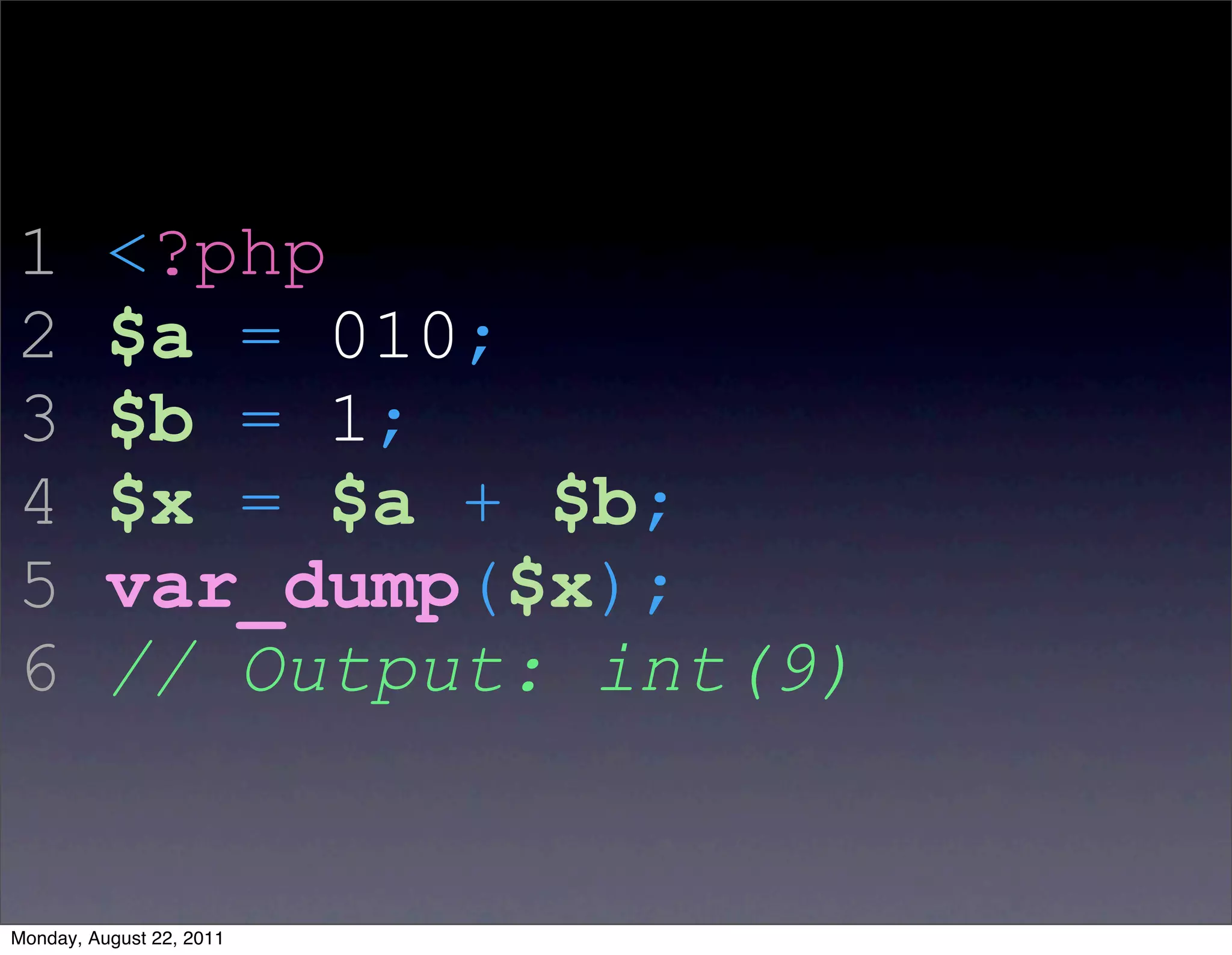 1         <?php
2         $a = 010;
3         $b = 1;
4         $x = $a + $b;
5         var_dump($x);
6         // Output: int(9)


Monday, August 22, 2011
 