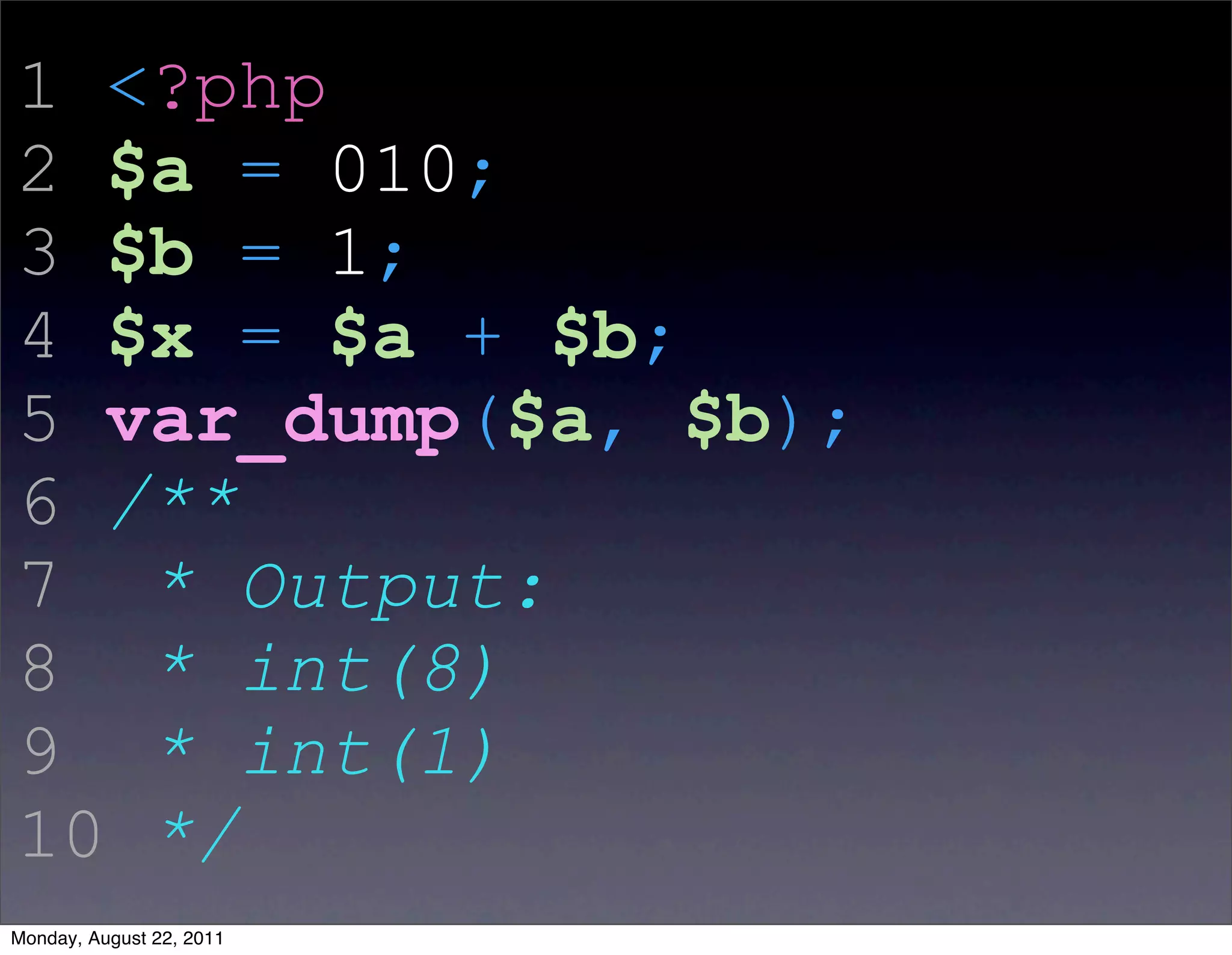1 <?php
2 $a = 010;
3 $b = 1;
4 $x = $a + $b;
5 var_dump($a, $b);
6 /**
7 * Output:
8 * int(8)
9 * int(1)
10 */
Monday, August 22, 2011
 