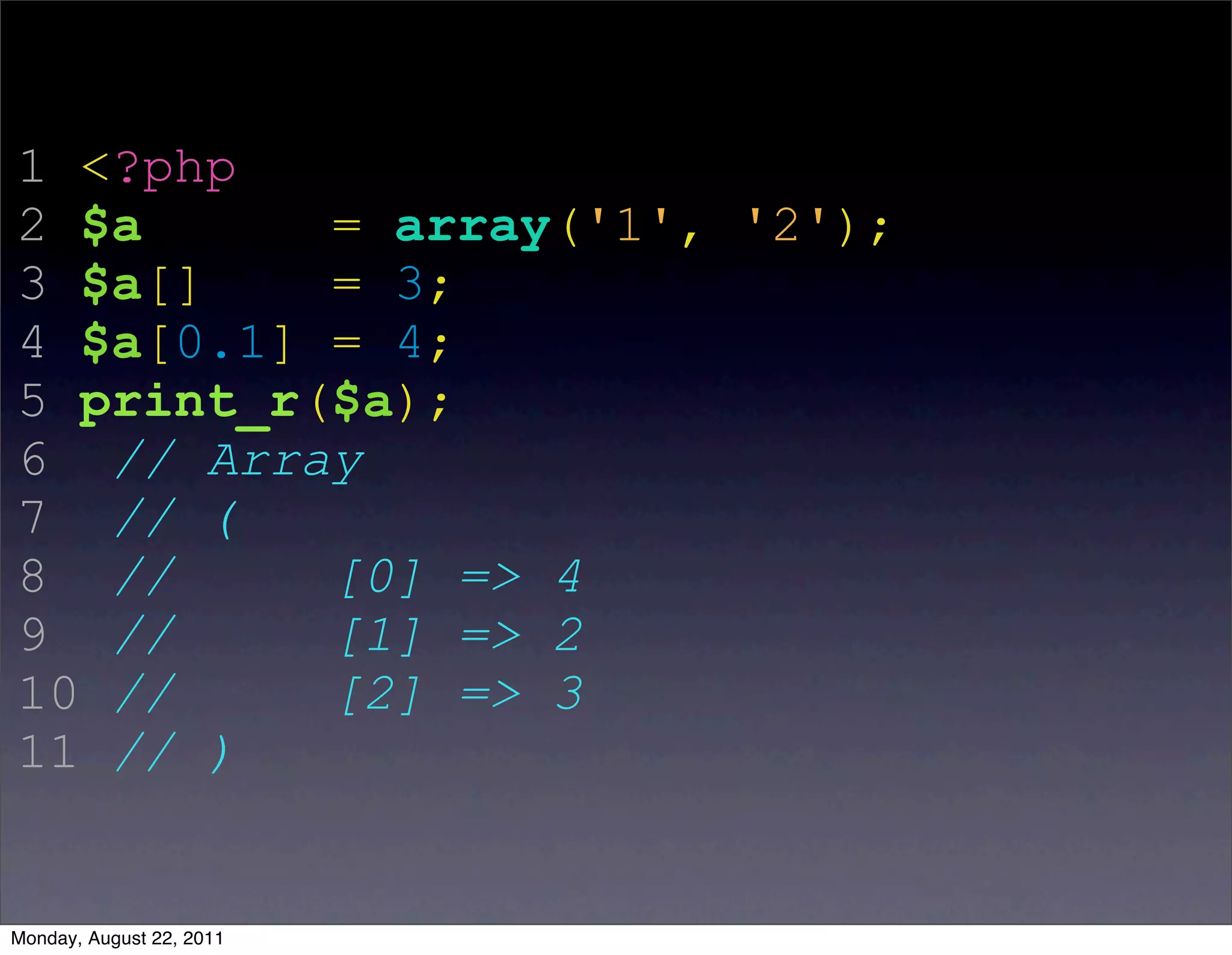 1 <?php
2 $a      = array('1', '2');
3 $a[]    = 3;
4 $a[0.1] = 4;
5 print_r($a);
6 // Array
7 // (
8 //      [0] => 4
9 //      [1] => 2
10 //     [2] => 3
11 // )


Monday, August 22, 2011
 