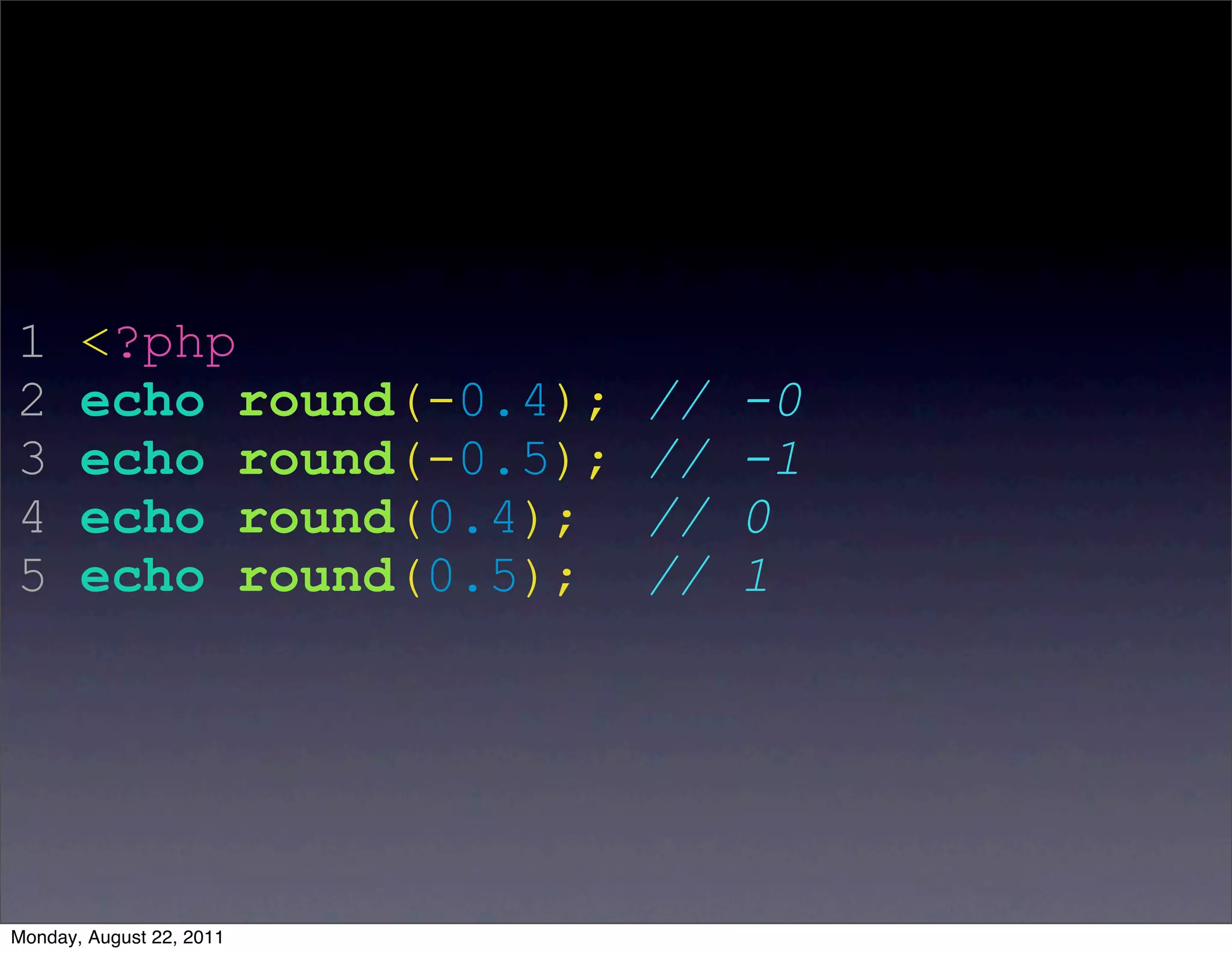 1      <?php
2      echo round(-0.4);   //   -0
3      echo round(-0.5);   //   -1
4      echo round(0.4);    //   0
5      echo round(0.5);    //   1




Monday, August 22, 2011
 