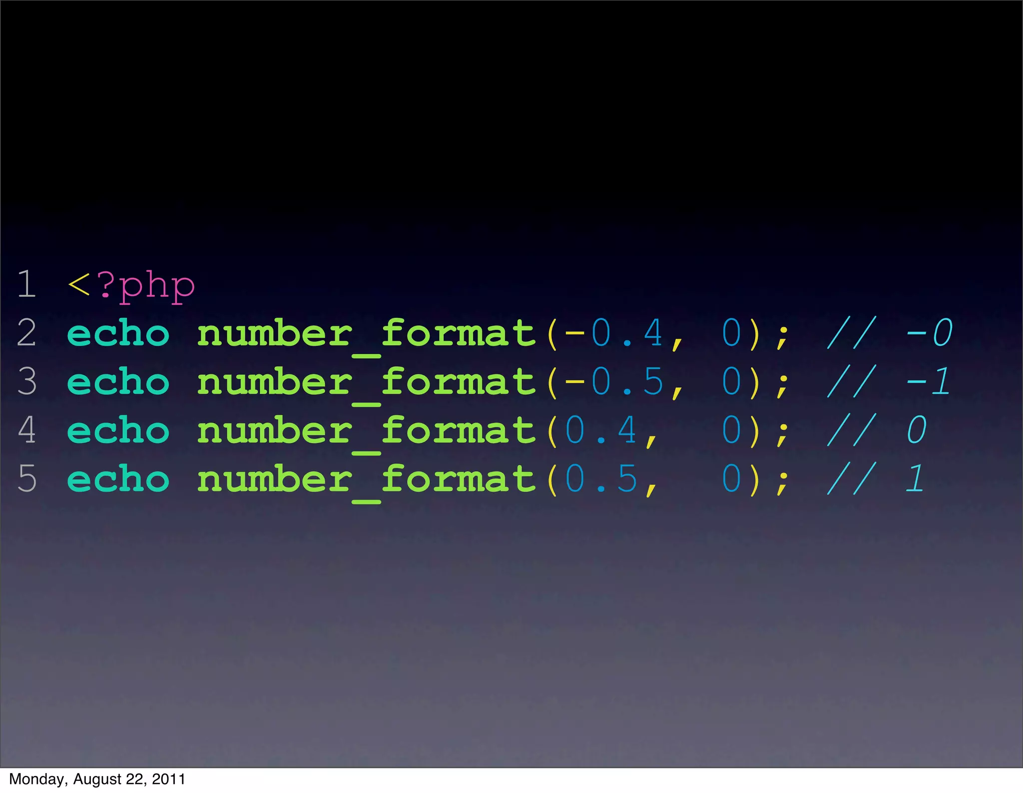 1      <?php
2      echo number_format(-0.4,   0);   //   -0
3      echo number_format(-0.5,   0);   //   -1
4      echo number_format(0.4,    0);   //   0
5      echo number_format(0.5,    0);   //   1




Monday, August 22, 2011
 