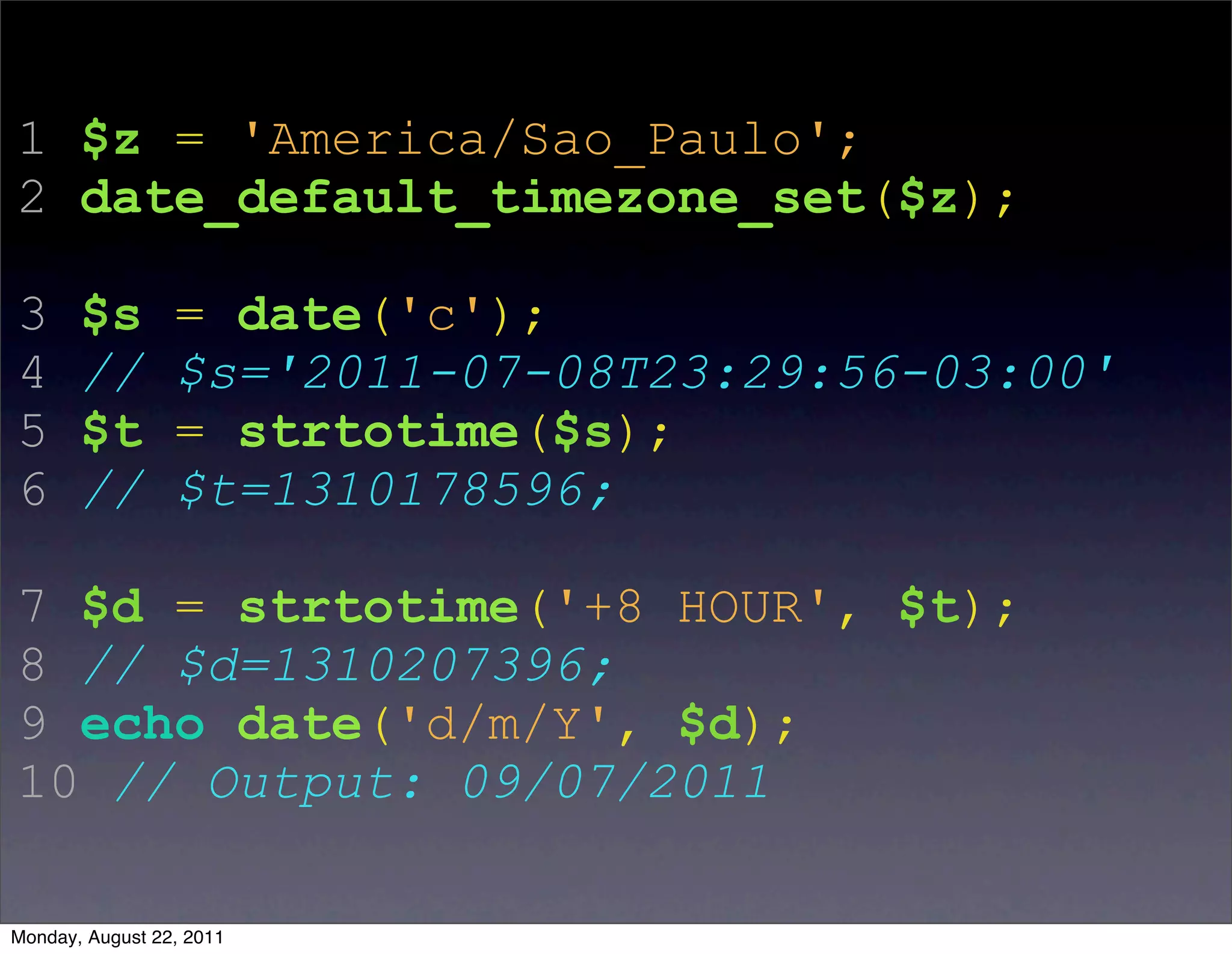 1 $z = 'America/Sao_Paulo';
2 date_default_timezone_set($z);

3      $s        = date('c');
4      //        $s='2011-07-08T23:29:56-03:00'
5      $t        = strtotime($s);
6      //        $t=1310178596;

7 $d = strtotime('+8 HOUR', $t);
8 // $d=1310207396;
9 echo date('d/m/Y', $d);
10 // Output: 09/07/2011

Monday, August 22, 2011
 