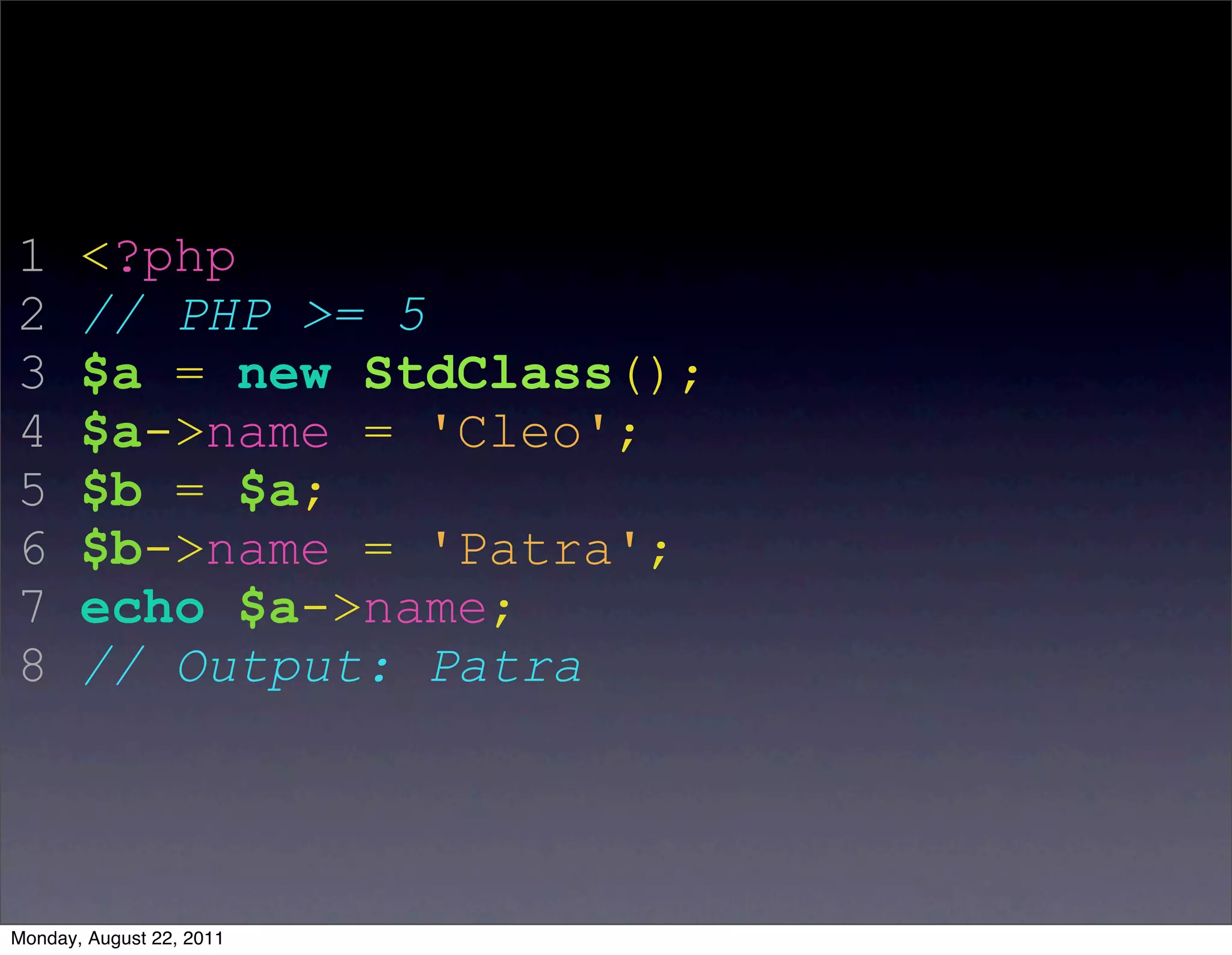 1      <?php
2      // PHP >= 5
3      $a = new StdClass();
4      $a->name = 'Cleo';
5      $b = $a;
6      $b->name = 'Patra';
7      echo $a->name;
8      // Output: Patra




Monday, August 22, 2011
 