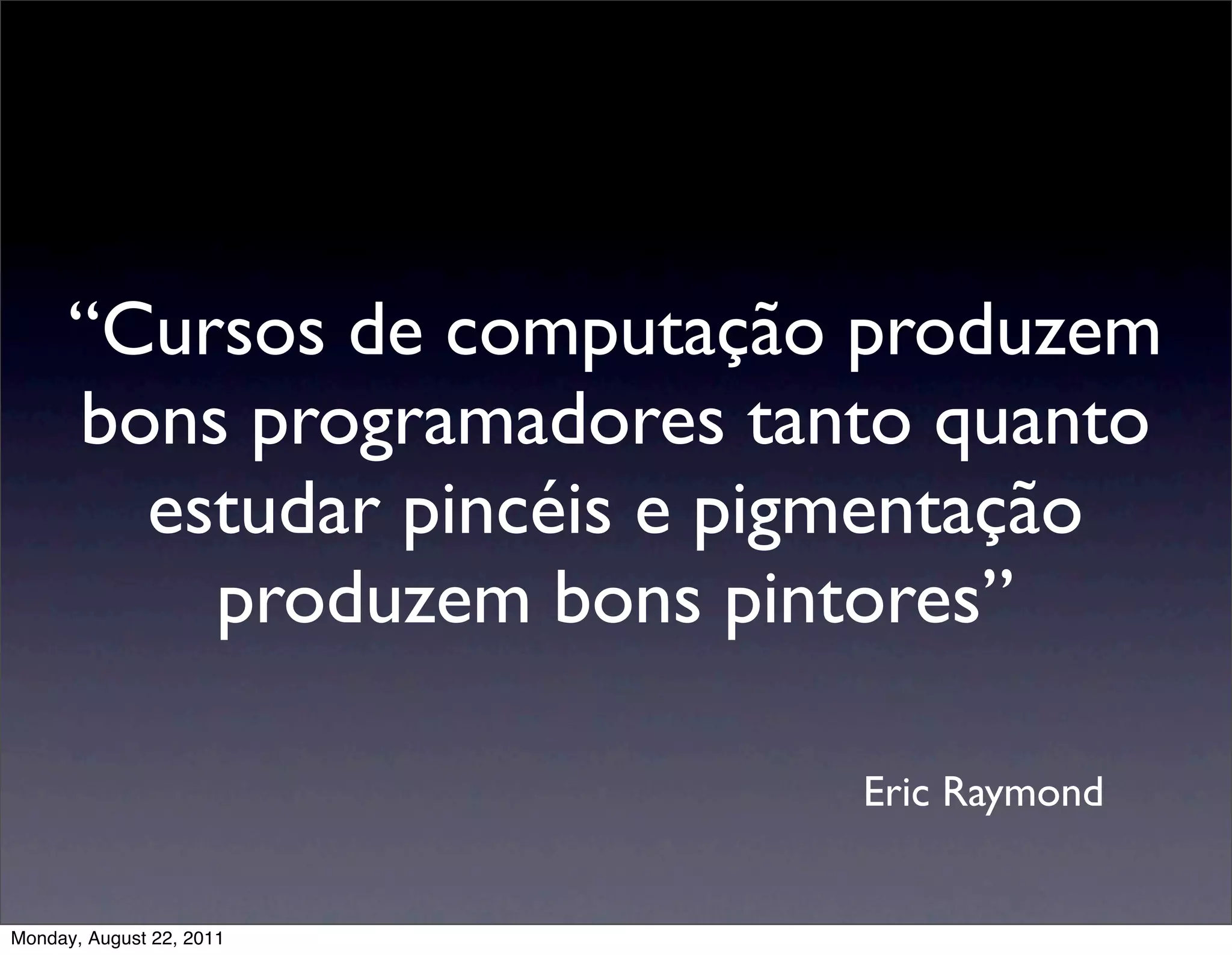 “Cursos de computação produzem
      bons programadores tanto quanto
        estudar pincéis e pigmentação
          produzem bons pintores”

                            Eric Raymond


Monday, August 22, 2011
 