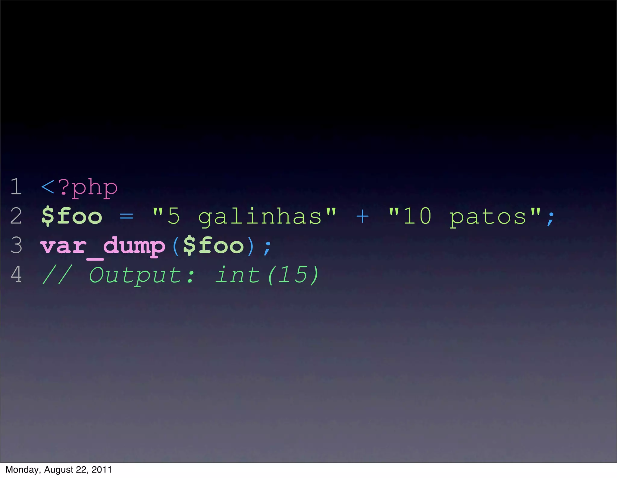 1      <?php
2      $foo = "5 galinhas" + "10 patos";
3      var_dump($foo);
4      // Output: int(15)




Monday, August 22, 2011
 