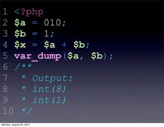 1 <?php
2 $a = 010;
3 $b = 1;
4 $x = $a + $b;
5 var_dump($a, $b);
6 /**
7 * Output:
8 * int(8)
9 * int(1)
10 */
Monday, August 22, 2011
 