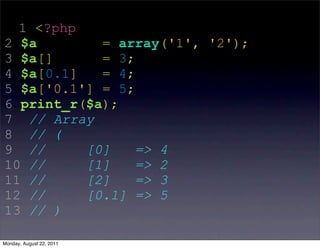 1 <?php
2 $a        = array('1', '2');
3 $a[]      = 3;
4 $a[0.1]   = 4;
5 $a['0.1'] = 5;
6 print_r($a);
7 // Array
8 // (
9 //      [0]    => 4
10 //     [1]    => 2
11 //     [2]    => 3
12 //     [0.1] => 5
13 // )

Monday, August 22, 2011
 