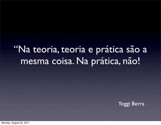 “Na teoria, teoria e prática são a
           mesma coisa. Na prática, não!



                                    Yoggi Berra


Monday, August 22, 2011
 