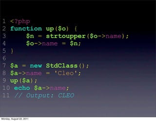 1 <?php
2 function up($o) {
3     $n = strtoupper($o->name);
4     $o->name = $n;
5 }
6
7 $a = new StdClass();
8 $a->name = 'Cleo';
9 up($a);
10 echo $a->name;
11 // Output: CLEO


Monday, August 22, 2011
 