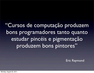 “Cursos de computação produzem
      bons programadores tanto quanto
        estudar pincéis e pigmentação
          produzem bons pintores”

                            Eric Raymond


Monday, August 22, 2011
 