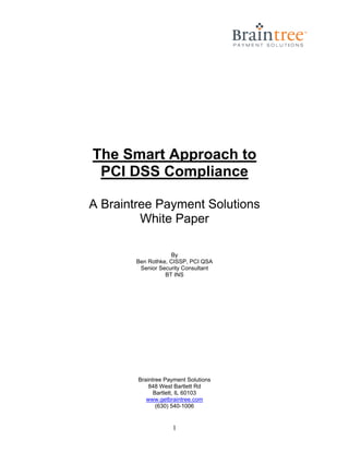 The Smart Approach to
 PCI DSS Compliance

A Braintree Payment Solutions
         White Paper

                    By
        Ben Rothke, CISSP, PCI QSA
         Senior Security Consultant
                  BT INS




        Braintree Payment Solutions
            848 West Bartlett Rd
              Bartlett, IL 60103
           www.getbraintree.com
               (630) 540-1006


                    1
 