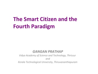 The Smart Citizen and the
Fourth Paradigm
GANGAN PRATHAP
Vidya Academy of Science and Technology, Thrissur
and
Kerala Technological University, Thiruvananthapuram
 