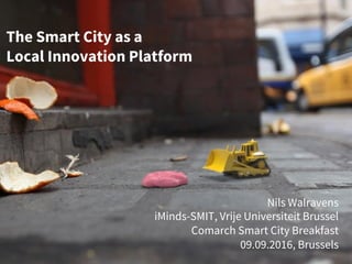 The Smart City as a
Local Innovation Platform
Nils Walravens
iMinds-SMIT, Vrije Universiteit Brussel
Comarch Smart City Breakfast
09.09.2016, Brussels
 