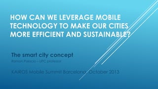 HOW CAN WE LEVERAGE MOBILE
TECHNOLOGY TO MAKE OUR CITIES
MORE EFFICIENT AND SUSTAINABLE?
The smart city concept
Ramon Palacio – UPC professor

KAIROS Mobile Summit Barcelona, October 2013

 