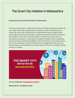 The Smart City Initiative In Maharashtra
Introduction The Smart City Initiative In Maharashtra
The smart city initiative in maharashtra With ten of these cities located within the
state itself, Maharashtra significantly contributes to India's ambitious plan to
create 100 smart cities. Maharashtra has advanced this goal, striving to build
more livable and vibrant communities, significantly since the launch of the Smart
City initiative in June 2015. The state's goal is to make these cities center of
innovation and progress, improving the standard of living for locals, stimulating
the local economy, fostering hospitable work environments, and ensuring access
to first-rate amenities. The state of Maharashtra's engagement with this cause
demonstrates its commitment to ensuring a better future for its residents and the
country as a whole.
Are you looking for new projects in Thane ?
Maharashtra's Top Modern Cities
 