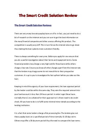 TheTheTheThe SmartSmartSmartSmart CreditCreditCreditCredit SolutionSolutionSolutionSolution ReviewReviewReviewReview
TheTheTheThe SmartSmartSmartSmart CreditCreditCreditCredit SolutionSolutionSolutionSolution ReviewsReviewsReviewsReviews
There are very many low rate payday loans on offer. In fact, you just need to do a
bit of research on the internet and you are sure to get the best information on
the many financial companies and other sources offering this product. The
competition is usually very stiff. This in turn forces the interest rates to go down
thus making the loan systems more customers friendly.
There is always something for every one. Before you apply for one ensure that
you do a careful investigation about their terms and repayment terms. Some
financial providers may charge a very high rate for these loans while others
charge a low rate. Ensure you know all other charges apart from the interest rate
that the lenders may charge-some do not reveal this to their prospective
customers. It is up to you to investigate this fact upfront before you take out the
loan.
Keeping in mind the urgency of your loan requirement, the loan approval period
by the lender could be within the same day. They wire the required amount into
your bank account in less than 24 hours period. In order to get these loans
normally there is no collateral for their approval nor is there need to do credit
check. All you have to do is to fulfill some minimal minor details according to the
lending institution.
It is a fact that some lenders charge a flat processing fee. The lenders give out
these payday loans on a specified period of time-normally 15-20 days term.
Others may offer a 30 day term period thus the need to compare the loan terms
 