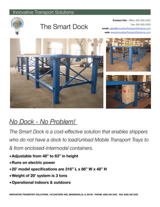 Innovative Transport Solutions
                                                                                          Contact Info: Ofﬁce: 630-350-2402


                          The Smart Dock
                                                                                                          Fax: 630-350-2403
                                                                                email: sales@InnovativeTransportSolutions.com
                                                                                  web: www.InnovativeTransportSolutions.com




No Dock - No Problem!
The Smart Dock is a cost-effective solution that enables shippers
who do not have a dock to load/unload Mobile Transport Trays to
& from enclosed-intermodal containers.
• Adjustable from 48” to 63” in height
• Runs on electric power
• 20’ model speciﬁcations are 316” L x 86” W x 48” H
• Weight of 20’ system is 3 tons
• Operational indoors & outdoors

INNOVATIVE TRANSPORT SOLUTIONS, 140 EASTERN AVE, BENSENVILLE, IL 60106 PHONE: (630) 350 2402 FAX: (630) 350 2403
 