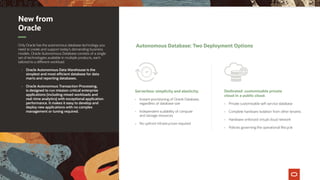 New from
Oracle
Only Oracle has the autonomous database technology you
need to create and support today’s demanding business
models. Oracle Autonomous Database consists of a single
set of technologies available in multiple products, each
tailored to a different workload.
•	 Oracle Autonomous Data Warehouse is the
simplest and most efficient database for data
marts and reporting databases.
•	 Oracle Autonomous Transaction Processing,
is designed to run mission-critical enterprise
applications (including mixed workloads and
real-time analytics) with exceptional application
performance. It makes it easy to develop and
deploy new applications with no complex
management or tuning required.
Autonomous Database: Two Deployment Options
Serverless: simplicity and elasticity.
•	 Instant provisioning of Oracle Database,
regardless of database size
•	 Independent scalability of compute
and storage resources
•	 No upfront infrastructure required
Dedicated: customizable private
cloud in a public cloud.
•	 Private customizable self-service database
•	 Complete hardware isolation from other tenants
•	 Hardware-enforced virtual cloud network
•	 Policies governing the operational lifecycle
 