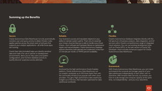 Summing up the Benefits
Secure.
Oracle Autonomous Data Warehouse not only automatically
monitors user and query activity to detect threats; it also
applies patches across the entire stack of software that
supports your analytic applications—all while those apps
are running.
Oracle Data Safe (included) helps you identify sensitive
data and mask it for use in partner or development
environments, alerts you to risky users and system
configurations, and monitors database activity to
quickly discover suspicious access attempts.
Reliable.
Your business’s success and reputation depend on your
ability to maintain system uptime. That’s why it’s essential
your chosen cloud architecture is able to handle every threat
it faces—from software and hardware failures to maintenance
repairs and natural disasters. Oracle Autonomous Database
reduces downtime, both planned and unplanned, to less than
2.5 minutes per month, or 99.995 percent availability.
Fast.
Anchored by the high-performance Oracle Exadata
platform, Oracle Autonomous Data Warehouse can
run analytic workloads up to 100 times faster than with
the commodity infrastructure popular with other cloud
providers. You get a high-performance data warehouse,
straight out of the box, that has been optimized for data-
warehouse workloads.
Flexible.
Oracle's Autonomous Database integrates directly with the
full spectrum of business analytics, data integration, and IoT
services within Oracle’s comprehensive range of integrated
cloud solutions. You can use existing development tools
such as Oracle APEX, or the web version of Oracle SQL
Developer, which includes enhanced support for Oracle
Autonomous Data Warehouse.
Economical.
With Oracle Autonomous Data Warehouse, you can create
and expand the compute and storage capacity of your
data warehouses independently of each other, with no
downtime. With Amazon Web Services, by contrast, you
have to scale storage and compute capacity at the same
time, not independently—and you incur downtime.
 