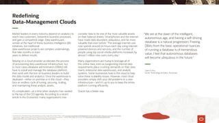 1
The Economist, “The World’s Most Valuable Resource Is No Longer Oil, but Data,” May 6, 2017, economist.com/leaders/2017/05/06/the-worlds-most-valuable-resource-is-no-longer-oil-but-data.
2
Simon Kemp, “Digital Trends 2019: Every Single Stat You Need to Know About the Internet,” The Next Web (blog), January 30, 2019, thenextweb.com/contributors/2019/01/30/
digital-trends-2019.-every-single-stat-you-need-to-know-about-the-internet.
Market leaders in every industry depend on analytics to
reach new customers, streamline business processes,
and gain a competitive edge. Data warehouses
remain at the heart of these business intelligence (BI)
initiatives, but traditional
data-warehouse projects are complex undertakings
that take months or even
years to deliver results.
Relying on a cloud provider accelerates the process
of provisioning data-warehouse infrastructure, but
in most cases database administrators (DBAs) still
have to install and manage the database platform,
then work with the line-of-business leaders to build
the data model and analytics. Once the warehouse is
deployed—either on premise or in the cloud—they
face an endless cycle of tuning, securing, scaling,
and maintaining these analytic assets.
It’s complicated—at a time when analytics has vaulted
to the top of the CIO agenda. According to a recent
article in the Economist, many organizations now
consider data to be one of the most valuable assets
on their balance sheets. Smartphones and the internet
have made data abundant, ubiquitous, and far more
valuable than ever before.1
The average internet user
now spends around six hours each day using internet-
powered devices and services, and the number of
people using top social-media platforms increases by
almost 1 million new users every day.2
Many organizations are trying to leverage all of
this online data, even as burgeoning internal data
requirements place crushing demands on their data
marts, enterprise data warehouses, and analytic
systems. Some businesses look to the cloud to help
solve these scalability issues. However, most cloud
providers simply shift your old problems to a new
infrastructure—and it’s up to you to keep the entire
platform running efficiently.
Oracle has a better way.
“We are at the dawn of the intelligent,
autonomous age, and having a self-driving
database is a natural progression. Freeing
DBAs from the basic operational nuances
of running a database is of tremendous
value. I feel that autonomous databases
will become ubiquitous in the future.”
Redefining
Data-Management Clouds
Clark A. Kho,
Senior Technology Architect, Accenture
 