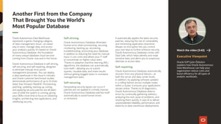 Oracle Autonomous Data Warehouse
represents a game-changing category
of data-management cloud—an easier
way to store, manage data, and access
your analytics quickly. It’s based on Oracle
Autonomous Database, the foundation
of many unique database cloud services
coming from Oracle, now and in the future.
Oracle Autonomous Database is self-driving,
self-securing, and self-repairing, designed
to eliminate manual, error-prone
management processes. You can deploy
a data warehouse in the cloud in minutes,
and Oracle customer benchmark studies
demonstrate performance of up to 14 times
faster than Amazon Redshift. Provisioning,
patching, updating, backing up, tuning,
and applying security patches are all taken
care of while the system is running, giving
your DBAs more time to focus on obtaining
insights, architecting new applications, and
solidifying security.
Self-driving.
Oracle Autonomous Database eliminates
human error when provisioning, securing,
monitoring, backing up, recovering,
troubleshooting, and tuning your database.
In addition to reducing the need for manual
input, it cuts costs and allows your IT staff
to concentrate on higher-value tasks.
Thanks to adaptive machine-learning (ML)
algorithms, the database can automatically
tune itself—allowing you to submit
queries, visualize data, and share results
without getting bogged down in mundane
management tasks.
Self-securing.
Devastating security lapses can occur if
patches are not applied in a timely manner.
Oracle Autonomous Database patches itself
automatically to avoid human errors
or omissions.
It automatically applies the latest security
patches, reducing the risk of vulnerability
and minimizing application downtime.
Always-on encryption lets you control
your own keys to further enhance security.
Oracle Autonomous Database comes with
Data Safe, which helps identify and mask
sensitive data, and alerts you to suspicious
attempts to access data.
Self-repairing.
Oracle Autonomous Database automatically
recovers from any physical failures—at
both the server and data-center levels.
In addition, by applying software updates
in a rolling fashion across multiple nodes
within a cluster, it ensures your applications
remain online. Thanks to AI diagnostics,
Oracle Autonomous Database detects
errors by continually gathering statistics,
analyzing the root cause of problems, and
resolving them quickly. It uses AI to deliver
unprecedented reliability, performance, and
elasticity to data-warehouse deployments.
Executive Viewpoint
Oracle SVP Çetin Özbütün
explains how Oracle Autonomous
Data Warehouse can help your
organization reduce costs and
boost efficiency for all types of
analytic workloads.
Watch the video (3:42)
Another First from the Company
That Brought You the World’s
Most Popular Database
 