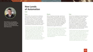Dain Hansen, vice president,
product marketing (PaaS/IaaS),
discusses the distinguishing
features of Oracle Autonomous
Data Warehouse.
New Levels
of Automation
Easy.
With Oracle’s new autonomous database,
creating a data warehouse is a load-and-
go process. Users simply specify tables,
load data, and then run their workloads;
no manual configuration or tuning needed.
All management tasks are fully automated,
including all database-tuning chores. Data is
automatically compressed and encrypted.
“Oracle has been in the data-management
business for more than four decades, and
we have worked closely with DBAs in the
largest data centers in the world. We know
that DBAs spend nearly 70 percent of their
time maintaining information systems
rather than focusing on innovation. Now
they can elevate their presence within
the organization and become true data
administrators who drive data-management
strategy and move the business forward.”
Elastic.
Both computing and storage capacity are
instantly elastic, meaning you can expand
or shrink computing and storage resources
independently, with no downtime. Because
Oracle Autonomous Data Warehouse is built
on Oracle Database, all business intelligence
tools and services and all data-integration
tools and services that support Oracle
Database also support this service.
“Oracle is enabling organizations to innovate
much faster, to gain rapid insights from
their data, and to bring new products and
services to market much more quickly than
ever before. Technology’s role is to make
people’s lives easier. This is what Oracle
has accomplished with Oracle Autonomous
Data Warehouse.”
Fast.
Autonomous Database for Data Warehouse
requires very little administration. A data
warehouse can be created in a matter
of minutes. Because it is preconfigured
for automated patches and upgrades,
your organization can eliminate manual,
error-prone management processes that
characterize traditional data-warehouse
implementations. The database detects
available patches and automatically applies
them, without human intervention.
“Oracle Autonomous Data Warehouse lowers
security risks, since all patches and security
updates are installed automatically. It’s
perfect for small and midsize organizations.
You can deploy a new data warehouse in
minutes, and obtain analytic results very
quickly. It’s very easy to use, and Oracle
provides migration tools to move on-
premise data warehouses into the cloud.”
 