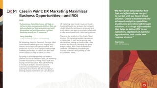 “Autonomous Data Warehouse will help us
roll out a data-management platform that our
data analysts and data scientists can build
themselves and use themselves, without
involving any of our IT resources.”
Jerry Gearding,
Chief Technology Officer, DX Marketing
DX Marketing, based in Savannah, Georgia, offers
multichannel marketing services ranging from
research and analytics to digital, creative, and
production. Its focus is on using its leading-edge
marketing technology in conjunction with data-
driven analytics to help its clients succeed.
By basing its data-management and analytics
platform on Oracle Database Cloud, DX Marketing
avoided the expense of hiring new IT staff and
buying new infrastructure. Now DX Marketing
is moving its analytics services to Oracle
Autonomous Data Warehouse to increase
automation even further. All of the company’s
existing analytic investments will carry forward.
DX Marketing uses Oracle Cloud and Oracle
Analytics Cloud to run analyses that compare
clients’ data to the attributes in a data set, and
it only takes a few days to accomplish what used
to take several weeks with a third-party provider.
Thanks to the simplicity of the Oracle Cloud
solution, DX Marketing avoided the expense
of hiring new IT staff and acquiring new
infrastructure, freeing up funds to hire a data
scientist and focus on cultivating top-grade
analytics talent. With Oracle Autonomous
Database, DX Marketing is expanding its
business potential—and growing to meet
its customers’ needs.
Case in Point: DX Marketing Maximizes
Business Opportunities—and ROI
“We have been astounded at how
fast and effectively we can get
to market with our Oracle Cloud
solution. Oracle’s multitenant and
advanced analytics capabilities
enable us to provide breakthrough
solutions. It’s a huge differentiator
that helps us deliver ROI to our
customers, capitalize on business
opportunities, and create new
revenue streams.”
Ray Owens,
CEO, DX Marketing
 