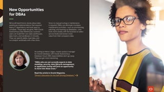 We’ve all heard horror stories about data-
warehouse implementations that required
heavy IT dependency and took years to
complete. Those days are gone. With Oracle
Autonomous Data Warehouse, business
users can build their own data warehouses,
data marts, and sandboxes in minutes.
They can specify tables, load data, and
run analytic workloads with a few clicks.
Since no manual tuning or maintenance
is required, DBAs can eliminate mundane
maintenance activities—such as provisioning,
patching, and backing up databases—and
work more closely with the business to select
service levels and extract more
value from their company’s data.
According to Maria Colgan, master product manager
for Oracle Database, with Oracle Autonomous
Database Cloud, DBA responsibilities don’t go away.
They just get more interesting.
“DBAs who are not currently experts in data
modeling, security, data lifecycle management,
or application tuning will have an opportunity
to move into those areas.”
Read the article in Oracle Magazine,
“Driver’s Education for the Self-Driving Database.”
New Opportunities
for DBAs
 