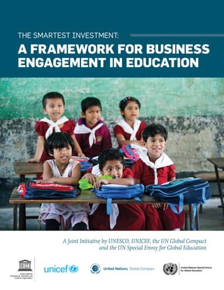 THE SMARTEST INVESTMENT:
A FRAMEWORK FOR BUSINESS
ENGAGEMENT IN EDUCATION
United Nations Special Envoy
for Global Education
A Joint Initiative by UNESCO, UNICEF, the UN Global Compact
and the UN Special Envoy for Global Education
 