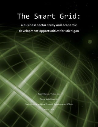 The Smart Grid:
 a business sector study and economic
development opportunities for Michigan




                  Robert Moreo + Yuchen Mao

                    Wayne State University

    State, Regional and Local Economic Development – UP6550

                         May 04, 2010
                                                              0
                                                              Page
 