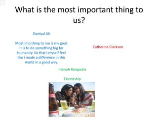 What is the most important thing to
               us?
             Daniyal Ali
                                               Catherine Clarkson
Most imp thing to me is my goal.
                                               Music, art, creativity
   It is to do something big for
 humanity. So that I myself feel
 like I made a difference in this
        world in a good way.


                            Insiyah Rangwala
                               Friendships
 
