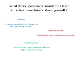 What do you personally consider the least
      attractive characteristic about yourself ?

                Daniyal Ali
Least attractive characteristic about me is
       that I am a bit too sensitive.


                                                       Catherine Clarkson
                                          Perfectionism (which leads to procrastination).




                        Insiyah Rangwala
          I sometimes tend to focus on the outcome and
                   forget to enjoy the journey
 