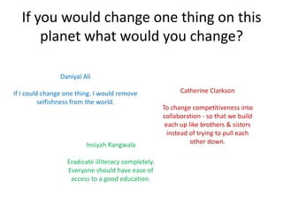 If you would change one thing on this
      planet what would you change?

                   Daniyal Ali
If I could change one thing. I would remove
          selfishness from the world.                       Catherine Clarkson
                                                     To change competitiveness into
                                                     collaboration - so that we build
                                                      each up like brothers & sisters
                                                       instead of trying to pull each
                                                               other down.
                        Insiyah Rangwala
                  Eradicate illiteracy completely.
                  Everyone should have ease of
                   access to a good education.
 