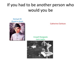 If you had to be another person who
            would you be
                                    Catherine Clarkson
   Daniyal Ali                        Mother Teresa
  Quaid-e-Azam




                 Insiyah Rangwala
                    Janis Joplin
 