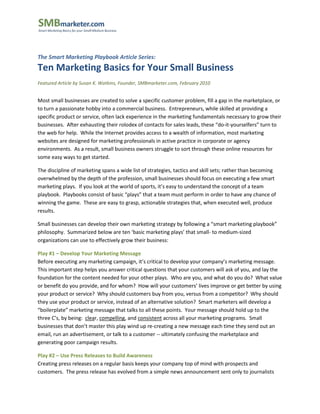 The Smart Marketing Playbook Article Series:
Ten Marketing Basics for Your Small Business
Featured Article by Susan K. Watkins, Founder, SMBmarketer.com, February 2010


Most small businesses are created to solve a specific customer problem, fill a gap in the marketplace, or
to turn a passionate hobby into a commercial business. Entrepreneurs, while skilled at providing a
specific product or service, often lack experience in the marketing fundamentals necessary to grow their
businesses. After exhausting their rolodex of contacts for sales leads, these “do-it-yourselfers” turn to
the web for help. While the Internet provides access to a wealth of information, most marketing
websites are designed for marketing professionals in active practice in corporate or agency
environments. As a result, small business owners struggle to sort through these online resources for
some easy ways to get started.

The discipline of marketing spans a wide list of strategies, tactics and skill sets; rather than becoming
overwhelmed by the depth of the profession, small businesses should focus on executing a few smart
marketing plays. If you look at the world of sports, it’s easy to understand the concept of a team
playbook. Playbooks consist of basic “plays” that a team must perform in order to have any chance of
winning the game. These are easy to grasp, actionable strategies that, when executed well, produce
results.

Small businesses can develop their own marketing strategy by following a “smart marketing playbook”
philosophy. Summarized below are ten ‘basic marketing plays’ that small- to medium-sized
organizations can use to effectively grow their business:

Play #1 – Develop Your Marketing Message
Before executing any marketing campaign, it’s critical to develop your company’s marketing message.
This important step helps you answer critical questions that your customers will ask of you, and lay the
foundation for the content needed for your other plays. Who are you, and what do you do? What value
or benefit do you provide, and for whom? How will your customers’ lives improve or get better by using
your product or service? Why should customers buy from you, versus from a competitor? Why should
they use your product or service, instead of an alternative solution? Smart marketers will develop a
“boilerplate” marketing message that talks to all these points. Your message should hold up to the
three C’s, by being: clear, compelling, and consistent across all your marketing programs. Small
businesses that don’t master this play wind up re-creating a new message each time they send out an
email, run an advertisement, or talk to a customer -- ultimately confusing the marketplace and
generating poor campaign results.

Play #2 – Use Press Releases to Build Awareness
Creating press releases on a regular basis keeps your company top of mind with prospects and
customers. The press release has evolved from a simple news announcement sent only to journalists
 