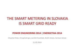 THE SMART METERING IN SLOVAKIA
IS SMART GRID READY
POWER ENGINEERING 2014 | ENERGETIKA 2014
Chochol Peter, Chrapčiak Igor, Janíček František, Beláň Anton, Cerman Anton
21.05.2014
 