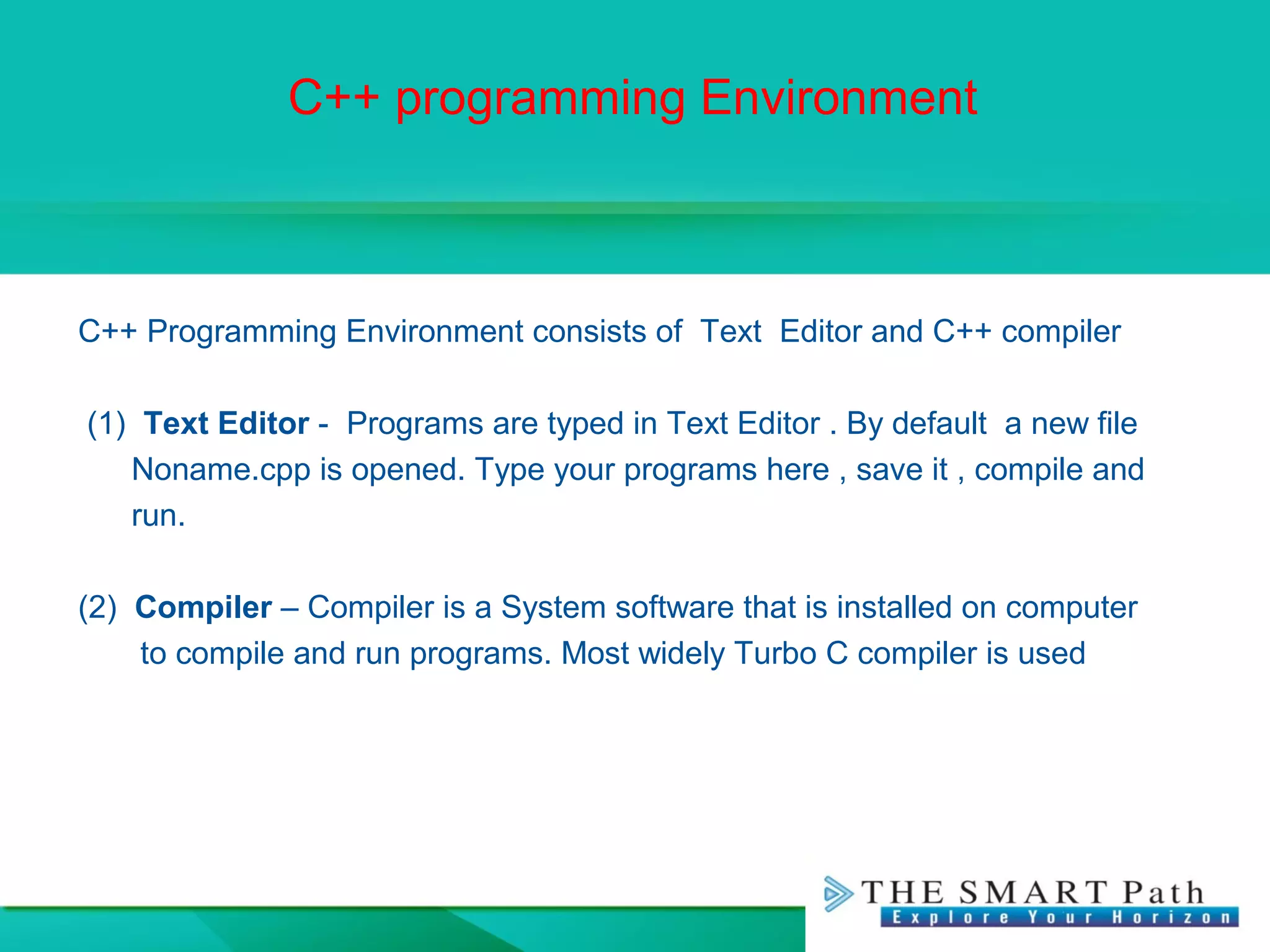 C++ programming Environment
C++ Programming Environment consists of Text Editor and C++ compiler
(1) Text Editor - Programs are typed in Text Editor . By default a new file
Noname.cpp is opened. Type your programs here , save it , compile and
run.
(2) Compiler – Compiler is a System software that is installed on computer
to compile and run programs. Most widely Turbo C compiler is used
 
