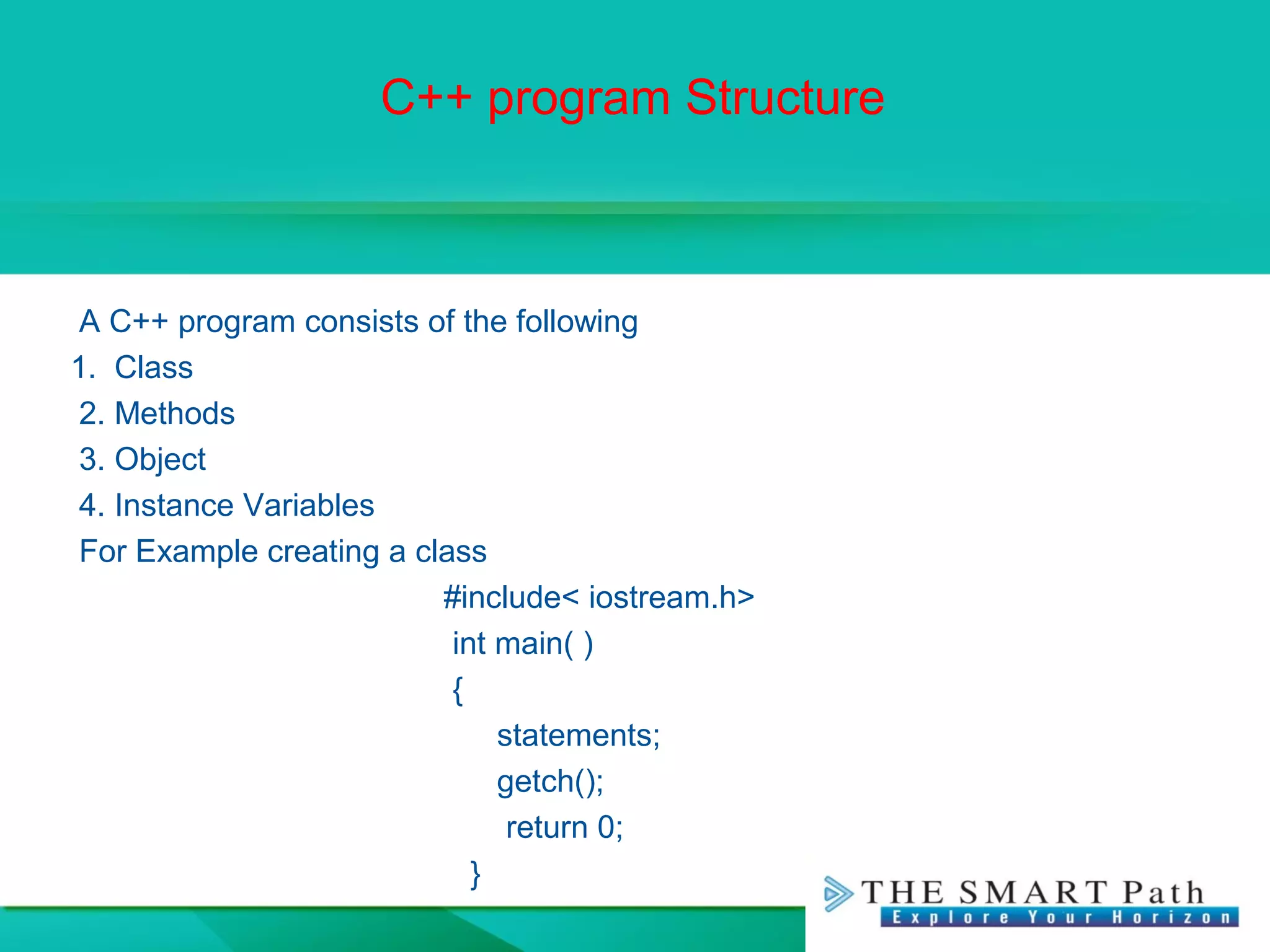 C++ program Structure
A C++ program consists of the following
1. Class
2. Methods
3. Object
4. Instance Variables
For Example creating a class
#include< iostream.h>
int main( )
{
statements;
getch();
return 0;
}
 