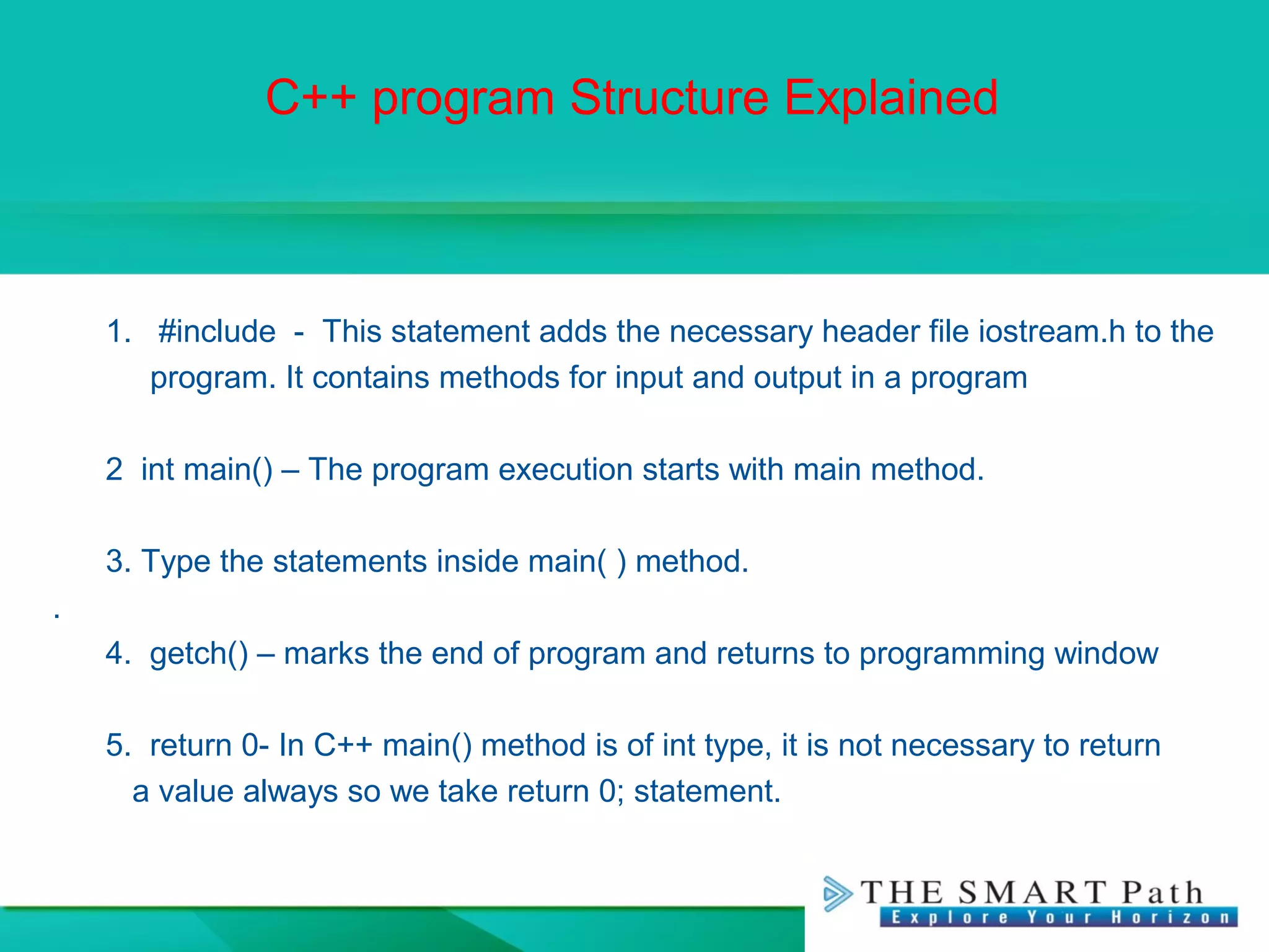 C++ program Structure Explained
1. #include - This statement adds the necessary header file iostream.h to the
program. It contains methods for input and output in a program
2 int main() – The program execution starts with main method.
3. Type the statements inside main( ) method.
.
4. getch() – marks the end of program and returns to programming window
5. return 0- In C++ main() method is of int type, it is not necessary to return
a value always so we take return 0; statement.
 