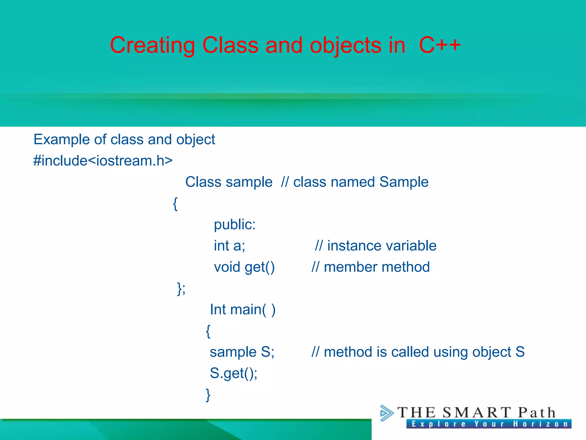 Creating Class and objects in C++
Example of class and object
#include<iostream.h>
Class sample // class named Sample
{
public:
int a; // instance variable
void get() // member method
};
Int main( )
{
sample S; // method is called using object S
S.get();
}
 