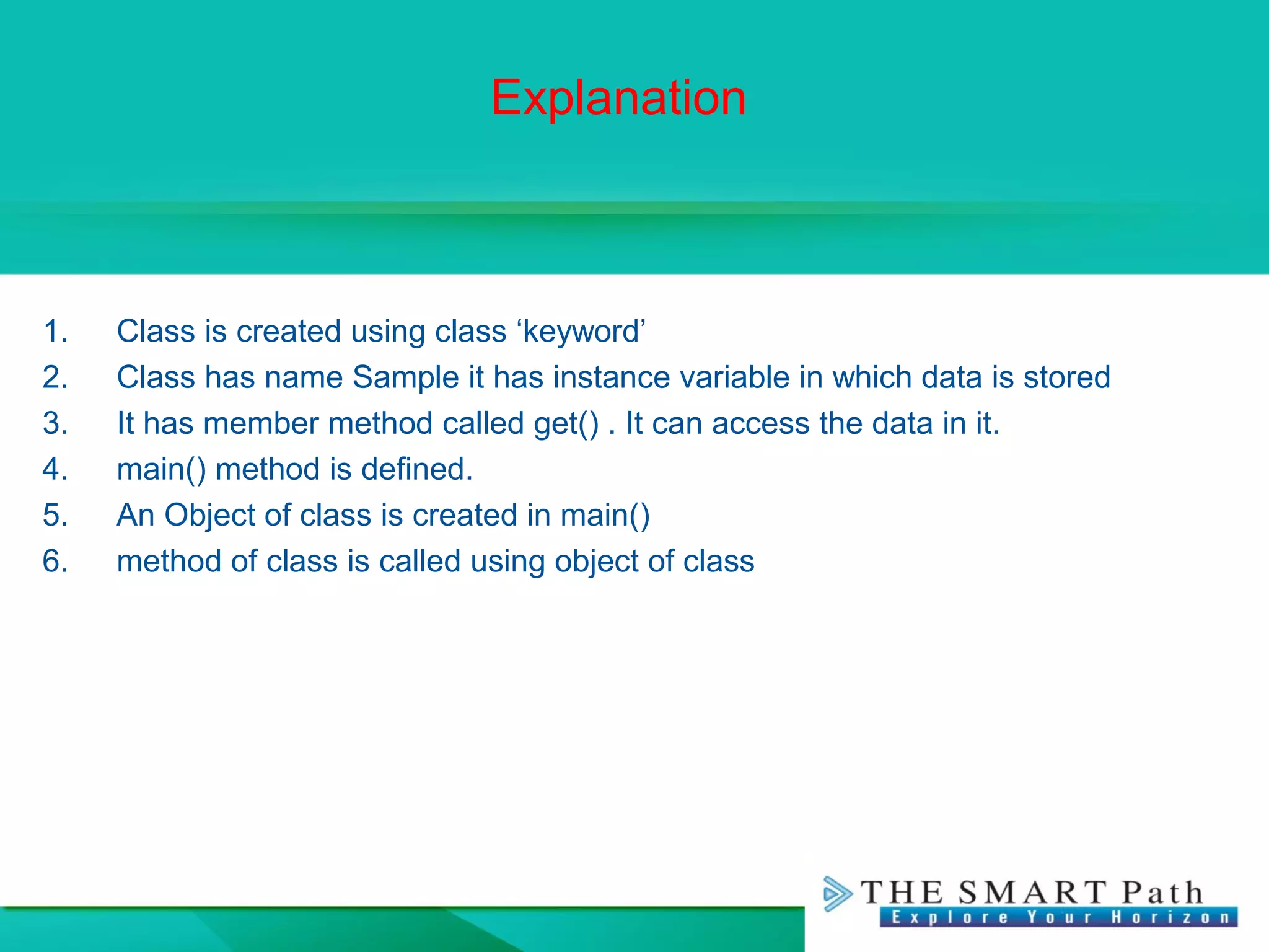 Explanation
1. Class is created using class ‘keyword’
2. Class has name Sample it has instance variable in which data is stored
3. It has member method called get() . It can access the data in it.
4. main() method is defined.
5. An Object of class is created in main()
6. method of class is called using object of class
 