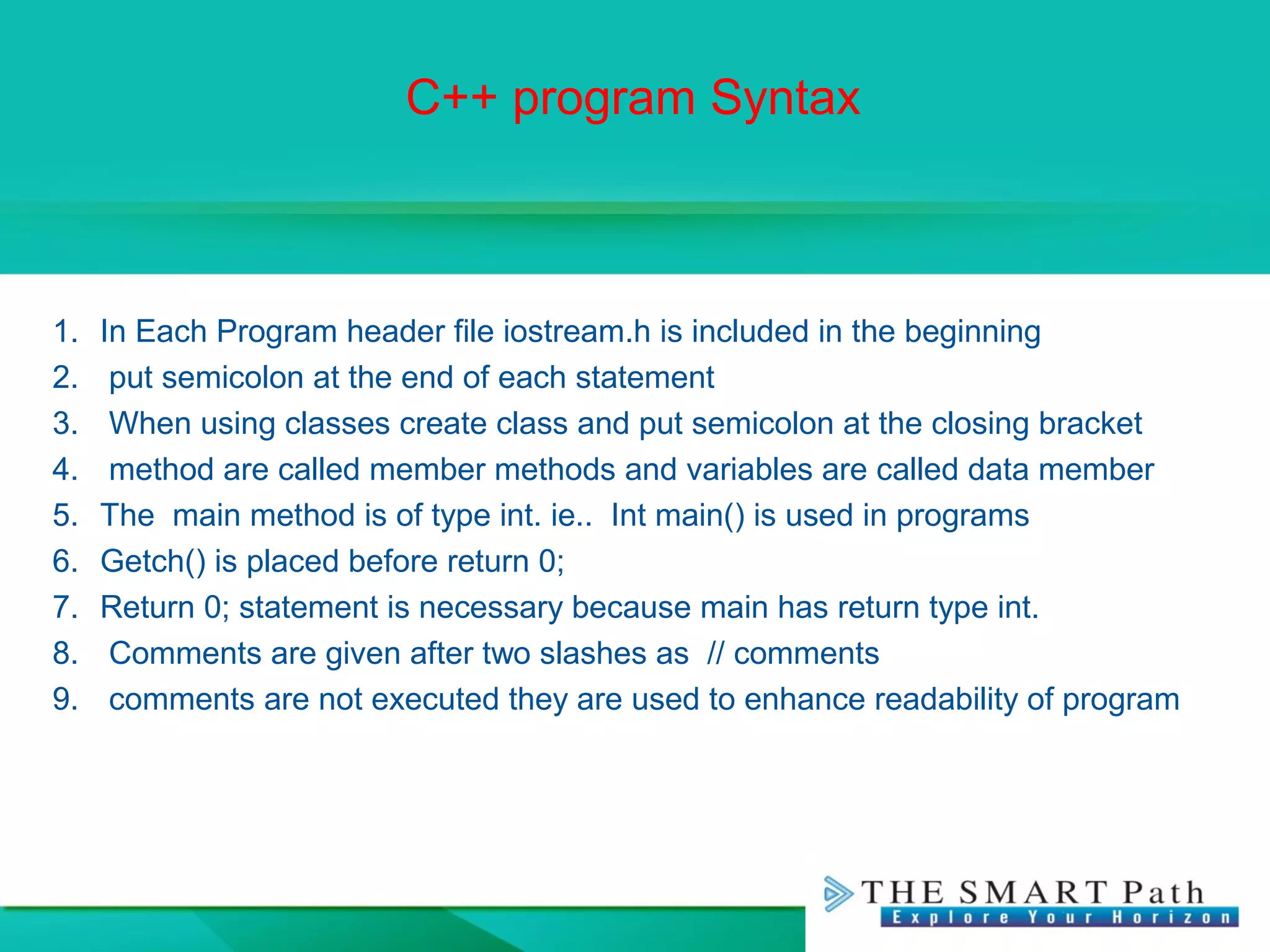 C++ program Syntax
1. In Each Program header file iostream.h is included in the beginning
2. put semicolon at the end of each statement
3. When using classes create class and put semicolon at the closing bracket
4. method are called member methods and variables are called data member
5. The main method is of type int. ie.. Int main() is used in programs
6. Getch() is placed before return 0;
7. Return 0; statement is necessary because main has return type int.
8. Comments are given after two slashes as // comments
9. comments are not executed they are used to enhance readability of program
 