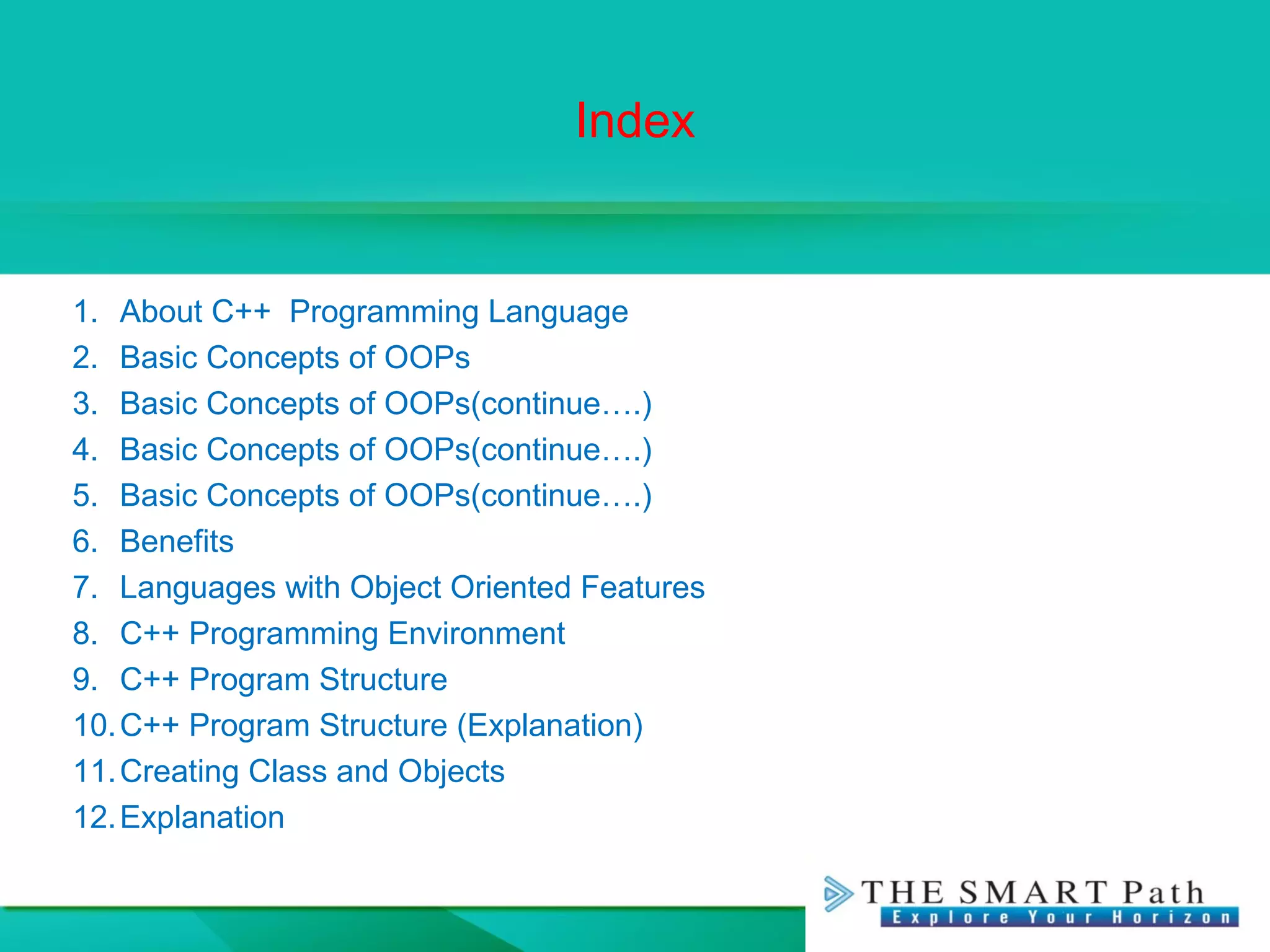 Index
1. About C++ Programming Language
2. Basic Concepts of OOPs
3. Basic Concepts of OOPs(continue….)
4. Basic Concepts of OOPs(continue….)
5. Basic Concepts of OOPs(continue….)
6. Benefits
7. Languages with Object Oriented Features
8. C++ Programming Environment
9. C++ Program Structure
10.C++ Program Structure (Explanation)
11.Creating Class and Objects
12.Explanation
 