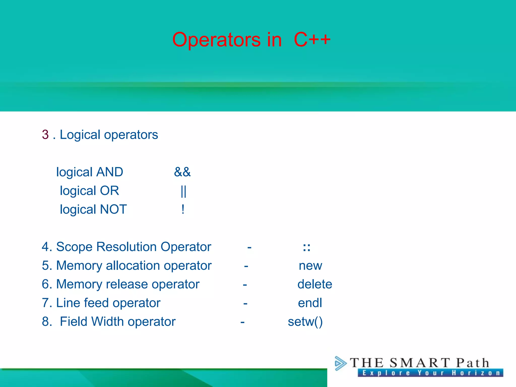 Operators in C++
3 . Logical operators
logical AND &&
logical OR ||
logical NOT !
4. Scope Resolution Operator - ::
5. Memory allocation operator - new
6. Memory release operator - delete
7. Line feed operator - endl
8. Field Width operator - setw()
 