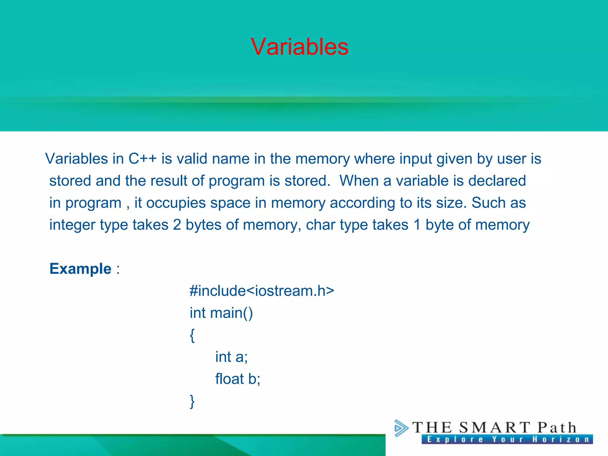 Variables
Variables in C++ is valid name in the memory where input given by user is
stored and the result of program is stored. When a variable is declared
in program , it occupies space in memory according to its size. Such as
integer type takes 2 bytes of memory, char type takes 1 byte of memory
Example :
#include<iostream.h>
int main()
{
int a;
float b;
}
 