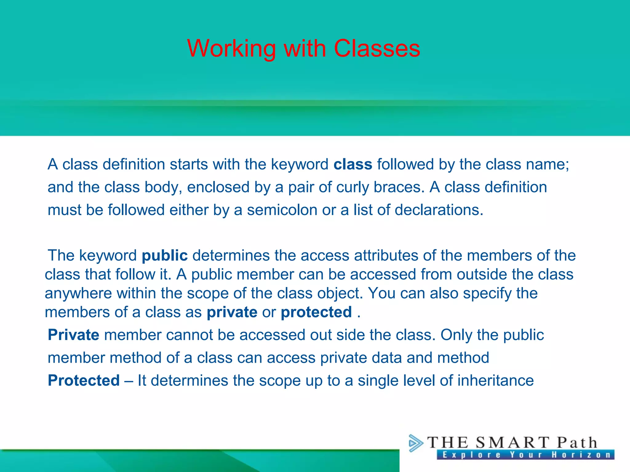 Working with Classes
A class definition starts with the keyword class followed by the class name;
and the class body, enclosed by a pair of curly braces. A class definition
must be followed either by a semicolon or a list of declarations.
The keyword public determines the access attributes of the members of the
class that follow it. A public member can be accessed from outside the class
anywhere within the scope of the class object. You can also specify the
members of a class as private or protected .
Private member cannot be accessed out side the class. Only the public
member method of a class can access private data and method
Protected – It determines the scope up to a single level of inheritance
 