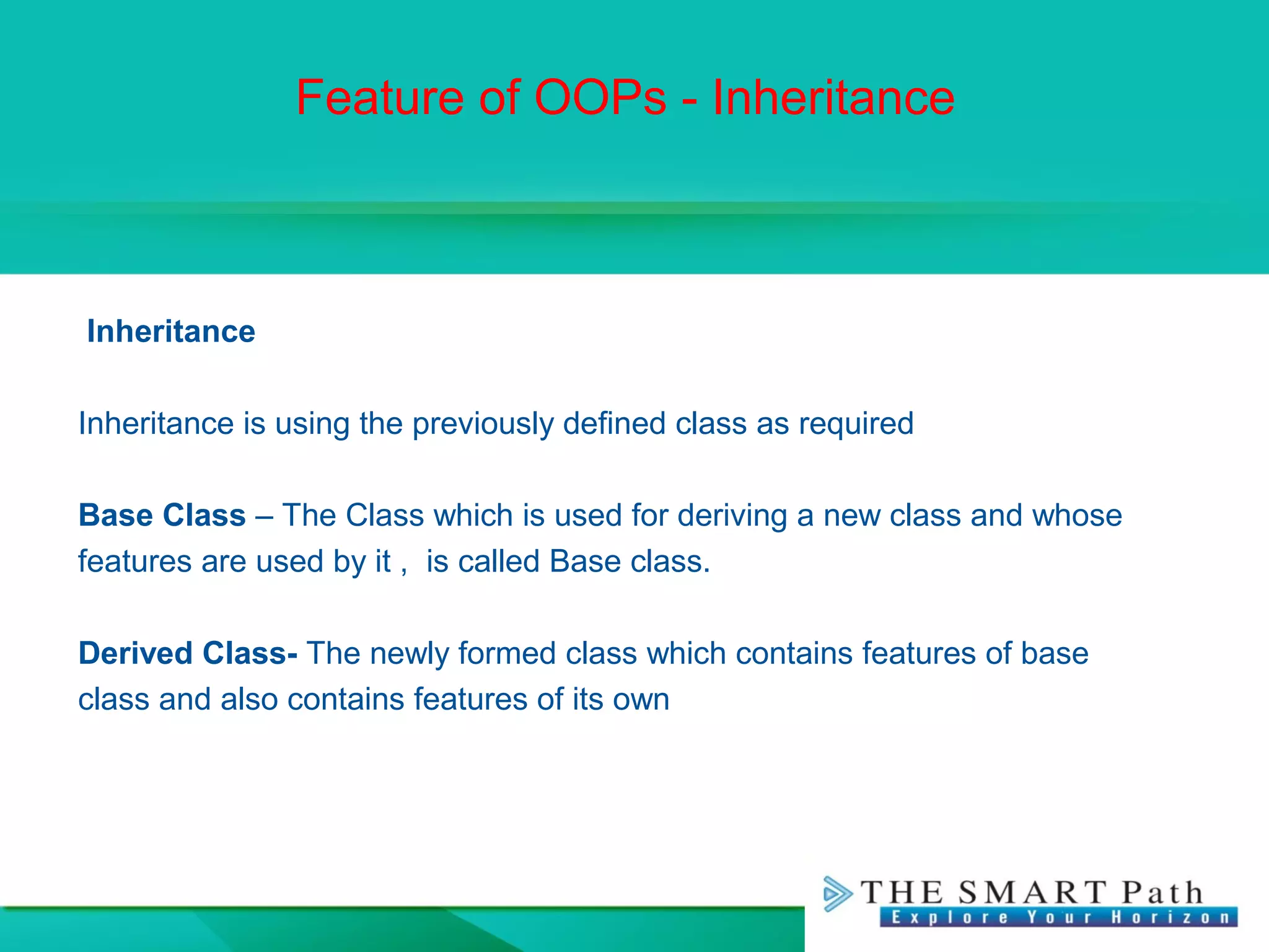 Feature of OOPs - Inheritance
Inheritance
Inheritance is using the previously defined class as required
Base Class – The Class which is used for deriving a new class and whose
features are used by it , is called Base class.
Derived Class- The newly formed class which contains features of base
class and also contains features of its own
 