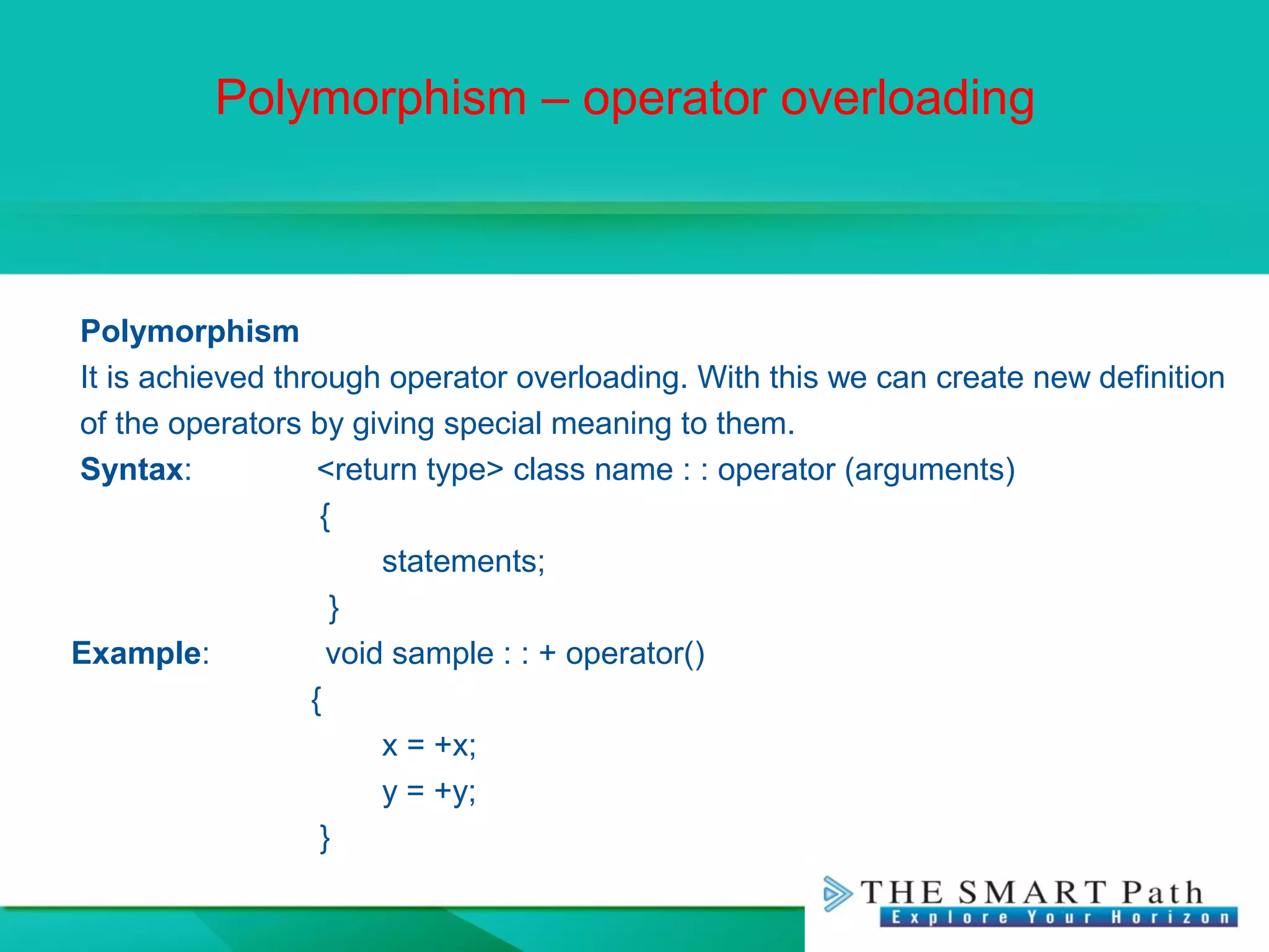 Polymorphism – operator overloading
Polymorphism
It is achieved through operator overloading. With this we can create new definition
of the operators by giving special meaning to them.
Syntax: <return type> class name : : operator (arguments)
{
statements;
}
Example: void sample : : + operator()
{
x = +x;
y = +y;
}
 